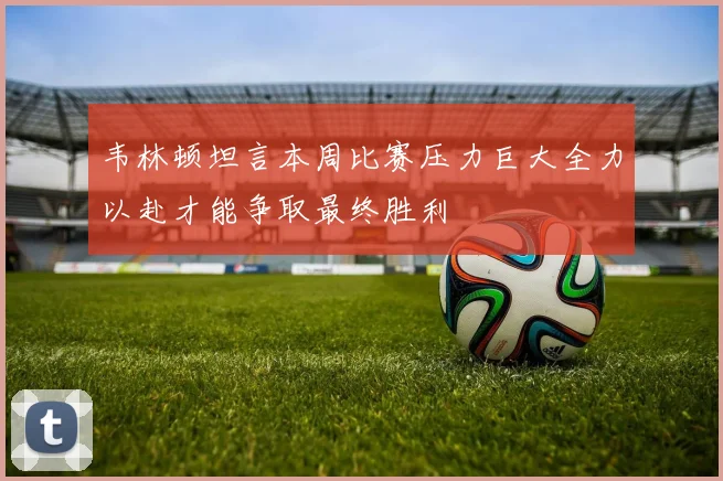 韦林顿坦言本周比赛压力巨大全力以赴才能争取最终胜利