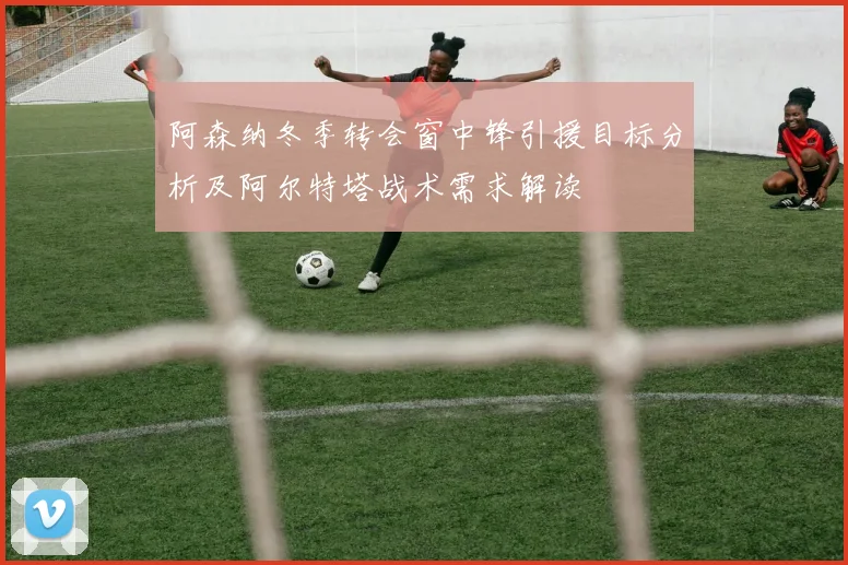 阿森纳冬季转会窗中锋引援目标分析及阿尔特塔战术需求解读