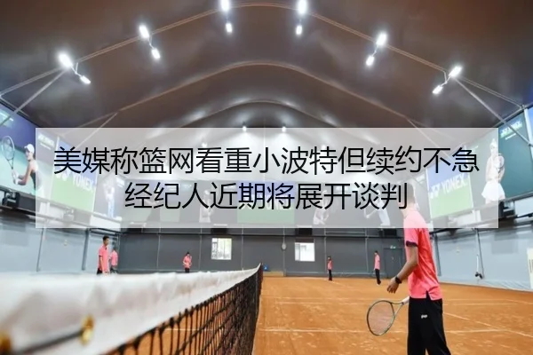 美媒称篮网看重小波特但续约不急 经纪人近期将展开谈判