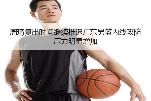 周琦复出时间继续推迟广东男篮内线攻防压力明显增加