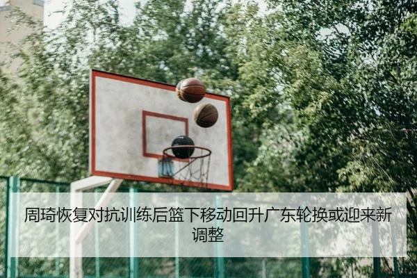 周琦恢复对抗训练后篮下移动回升广东轮换或迎来新调整