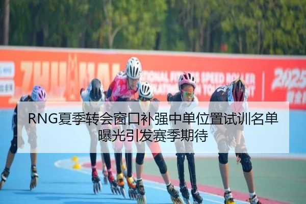 RNG夏季转会窗口补强中单位置试训名单曝光引发赛季期待